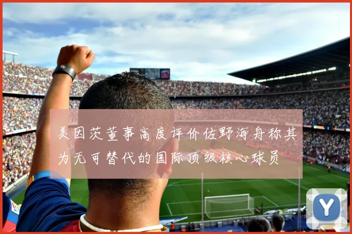 美因茨董事高度评价佐野海舟称其为无可替代的国际顶级核心球员